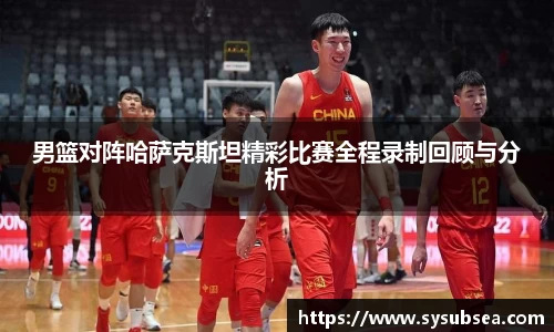 男篮对阵哈萨克斯坦精彩比赛全程录制回顾与分析